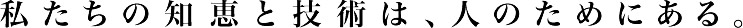 私たちの知恵と技術は、人のためにある。